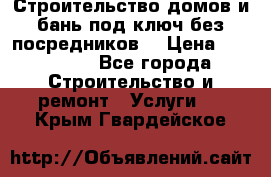 Строительство домов и бань под ключ без посредников, › Цена ­ 515 000 - Все города Строительство и ремонт » Услуги   . Крым,Гвардейское